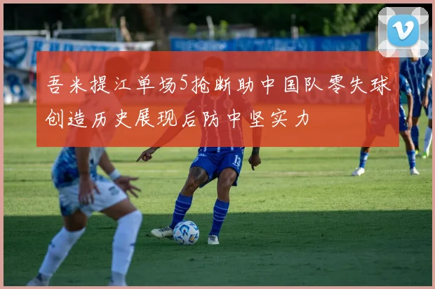 吾米提江单场5抢断助中国队零失球创造历史展现后防中坚实力