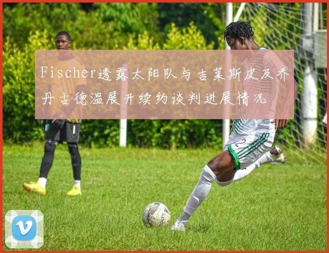 Fischer透露太阳队与吉莱斯皮及乔丹古德温展开续约谈判进展情况