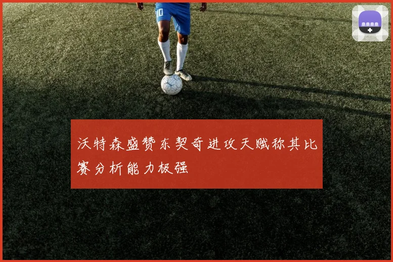 沃特森盛赞东契奇进攻天赋称其比赛分析能力极强