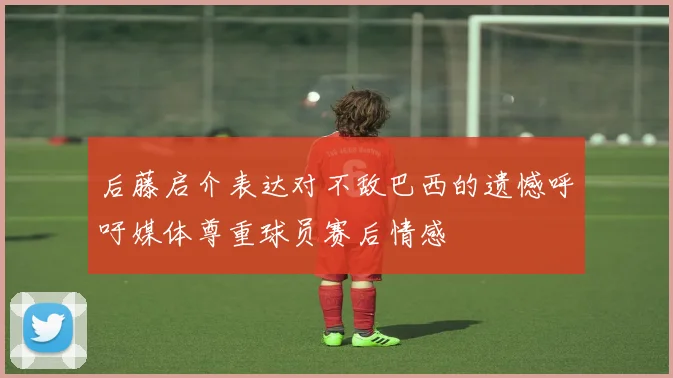 后藤启介表达对不敌巴西的遗憾呼吁媒体尊重球员赛后情感