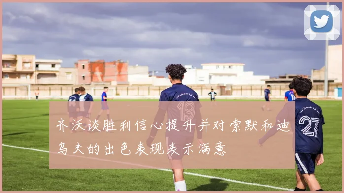 齐沃谈胜利信心提升并对索默和迪乌夫的出色表现表示满意