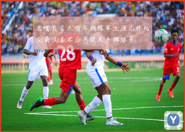 名嘴直言杰伦布朗绿军生涯已终结交易流言不应再提及头牌球员