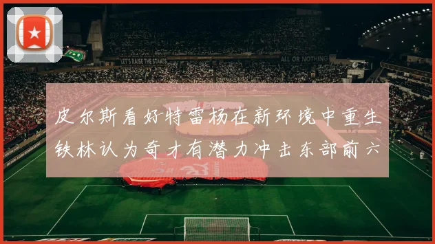 皮尔斯看好特雷杨在新环境中重生铁林认为奇才有潜力冲击东部前六名