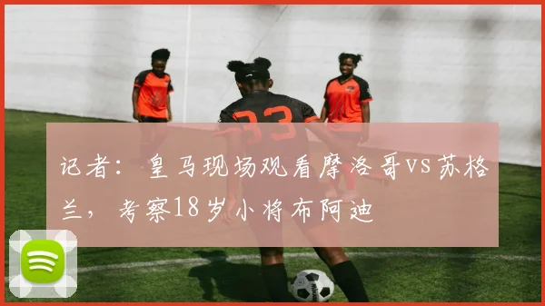 记者：皇马现场观看摩洛哥vs苏格兰，考察18岁小将布阿迪