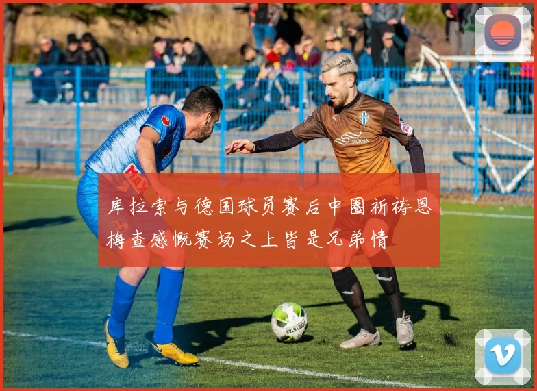 库拉索与德国球员赛后中圈祈祷恩梅查感慨赛场之上皆是兄弟情