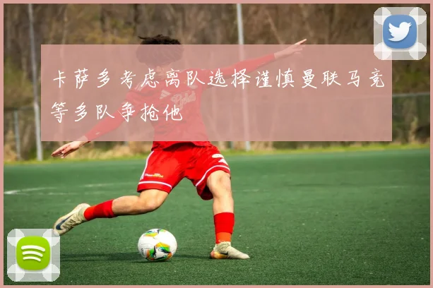 卡萨多考虑离队选择谨慎曼联马竞等多队争抢他