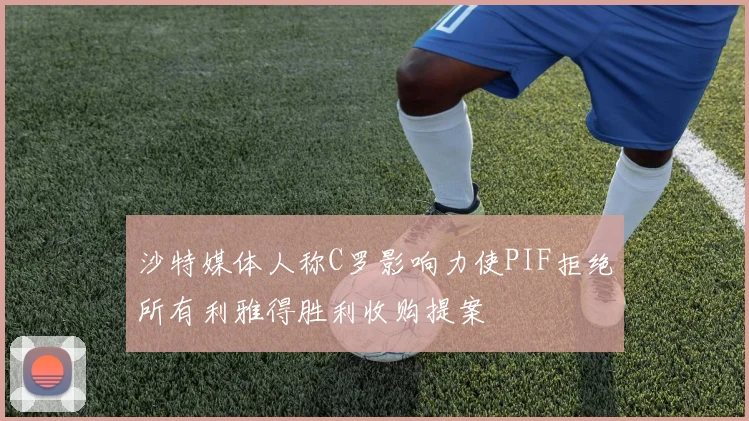 沙特媒体人称C罗影响力使PIF拒绝所有利雅得胜利收购提案