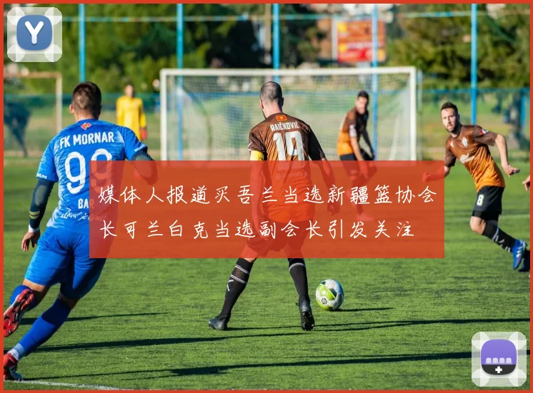媒体人报道买吾兰当选新疆篮协会长可兰白克当选副会长引发关注