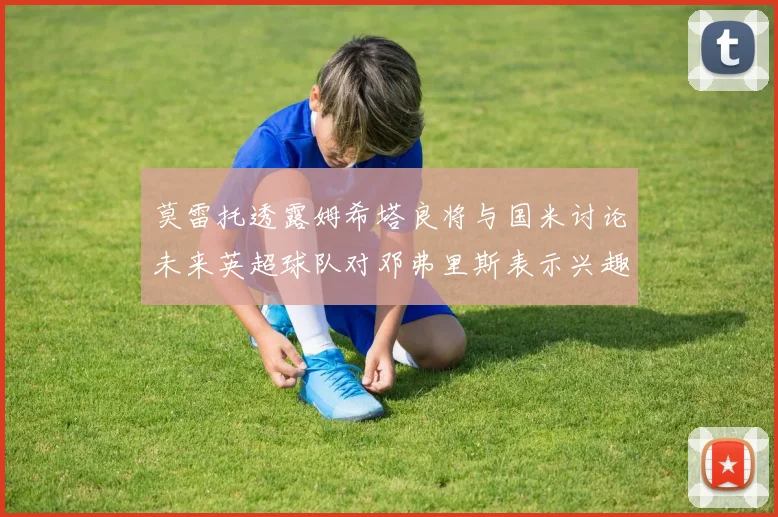 莫雷托透露姆希塔良将与国米讨论未来英超球队对邓弗里斯表示兴趣