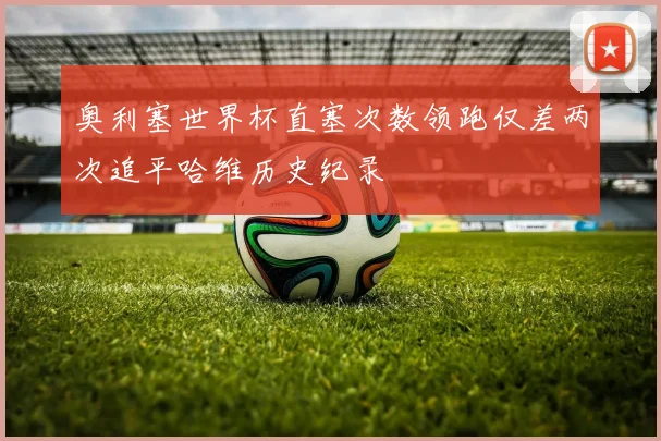 奥利塞世界杯直塞次数领跑仅差两次追平哈维历史纪录