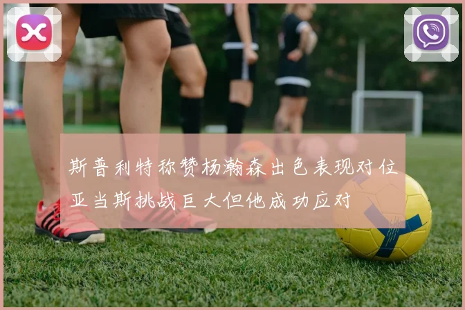 斯普利特称赞杨瀚森出色表现对位亚当斯挑战巨大但他成功应对
